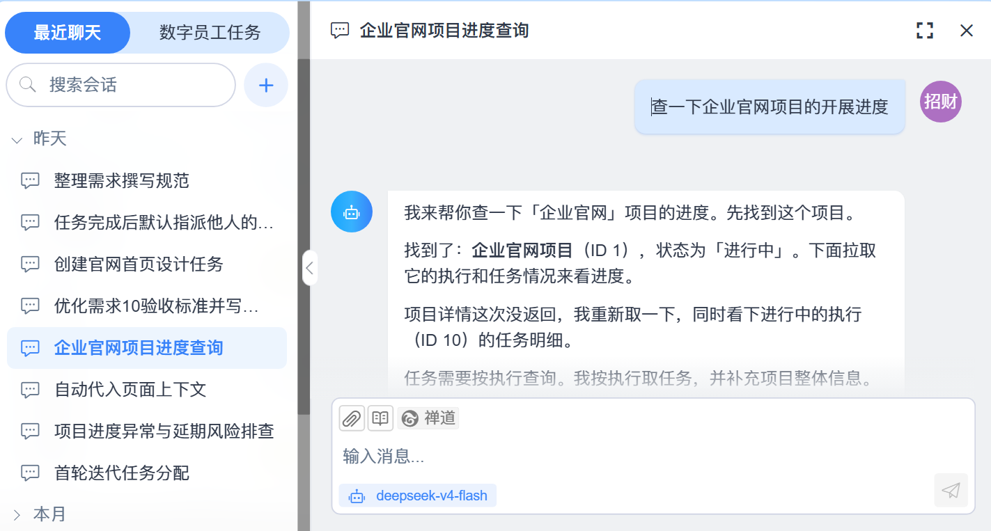 禅道智能对话实机截图（企业官网项目进度查询）：会话标题[企业官网项目进度查询]，提问[查一下企业官网项目的开展进度]（右侧为用户头像[招财]），回复依次为[我来帮你查一下[企业官网]项目的进度。先找到这个项目。][找到了：企业官网项目（ID 1），状态为[进行中]。下面拉取它的执行和任务情况来看进度。][项目详情这次没返回，我重新取一下，同时看下进行中的执行（ID 10）的任务明细。]与末段[任务需要按执行查询。我按执行取任务，并补充项目整体信息。]（末段被底部输入卡遮住）；底部输入区工具行为[附件 / 技能 / 禅道]、占位文案[输入消息...]与模型名[deepseek-v4-flash]；左侧会话栏含[最近聊天 / 数字员工任务]页签、搜索框[搜索会话]与[+]，[昨天]分组含[整理需求撰写规范][任务完成后默认指派他人的…][创建官网首页设计任务][优化需求10验收标准并写回禅道][企业官网项目进度查询]（当前选中）[自动代入页面上下文][项目进度异常与延期风险排查][首轮迭代任务分配]，[本月]为收起分组。